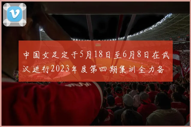 中国女足定于5月18日至6月8日在武汉进行2023年度第四期集训全力备战国际赛事