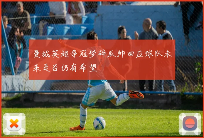 曼城英超争冠梦碎瓜帅回应球队未来是否仍有希望