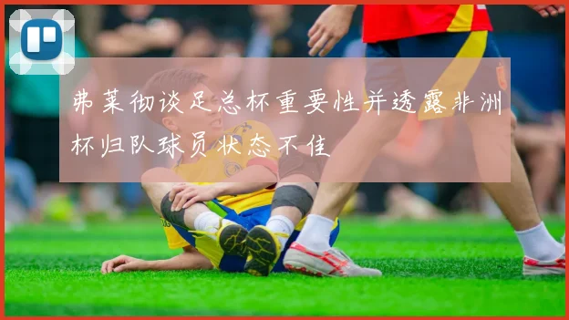 弗莱彻谈足总杯重要性并透露非洲杯归队球员状态不佳