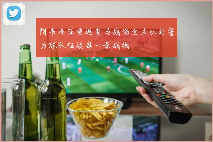阿韦洛亚重返皇马战场全力以赴誓为球队征战每一条战线