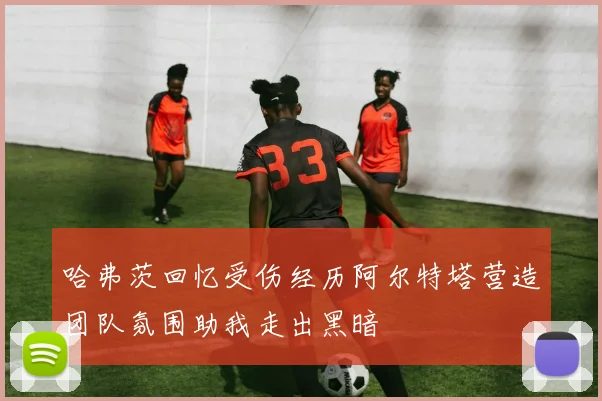 哈弗茨回忆受伤经历阿尔特塔营造团队氛围助我走出黑暗