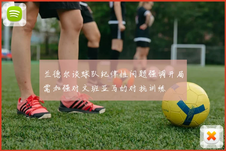 兰德尔谈球队纪律性问题强调开局需加强对文班亚马的对抗训练