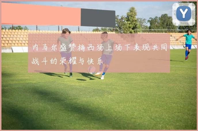 内马尔盛赞梅西场上场下表现共同战斗的荣耀与快乐