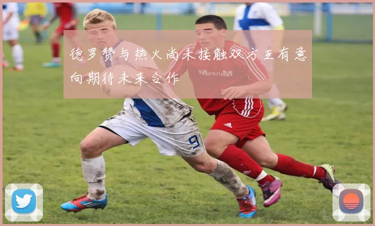 德罗赞与热火尚未接触双方互有意向期待未来合作