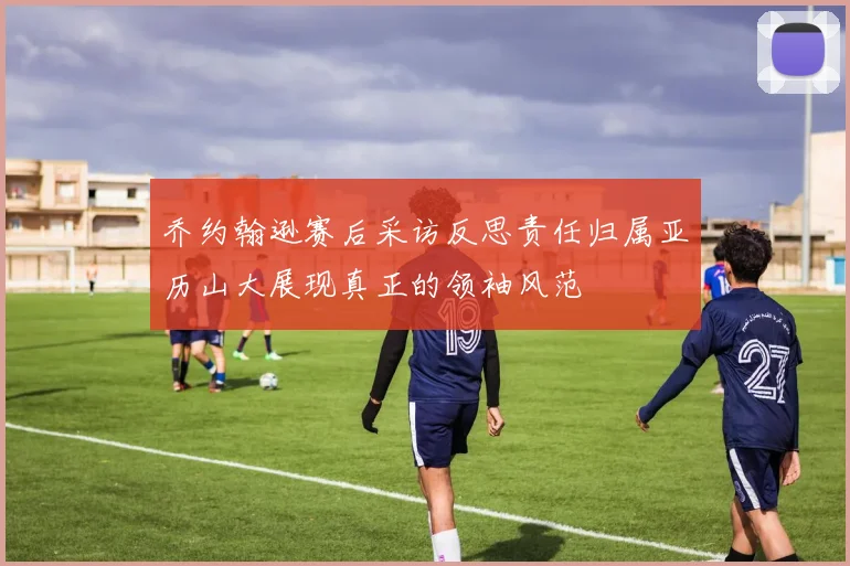乔约翰逊赛后采访反思责任归属亚历山大展现真正的领袖风范