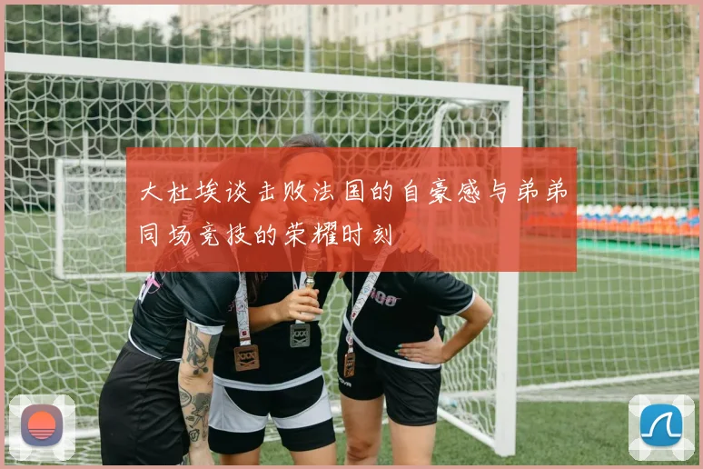 大杜埃谈击败法国的自豪感与弟弟同场竞技的荣耀时刻